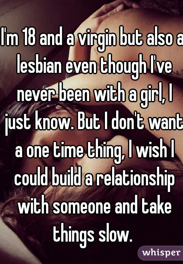 I'm 18 and a virgin but also a lesbian even though I've never been with a girl, I just know. But I don't want a one time thing, I wish I could build a relationship with someone and take things slow. 