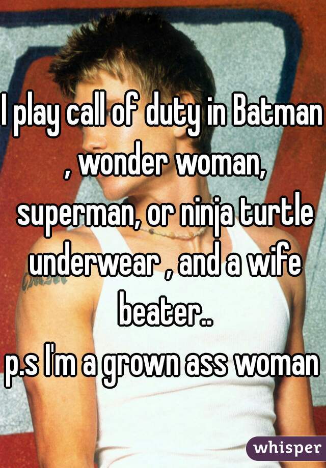 I play call of duty in Batman , wonder woman, superman, or ninja turtle underwear , and a wife beater..
p.s I'm a grown ass woman