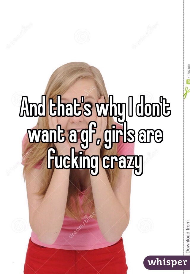 And that's why I don't want a gf, girls are fucking crazy 