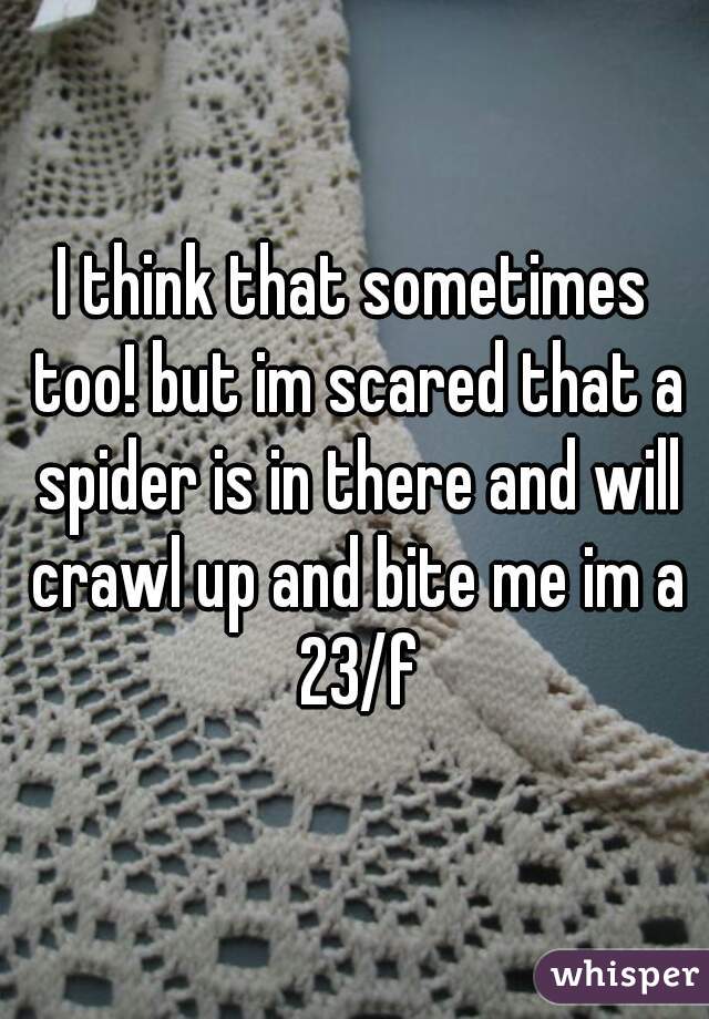 I think that sometimes too! but im scared that a spider is in there and will crawl up and bite me im a 23/f
