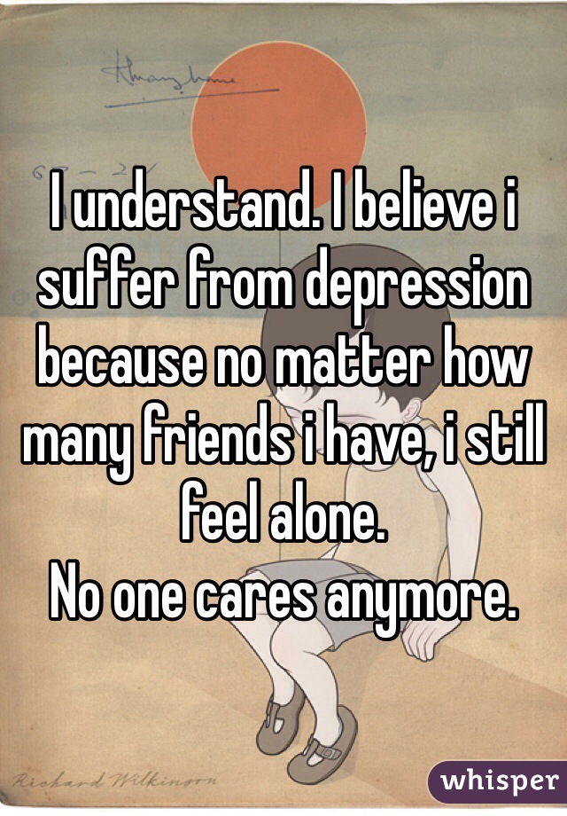 I understand. I believe i suffer from depression because no matter how many friends i have, i still feel alone.
No one cares anymore.