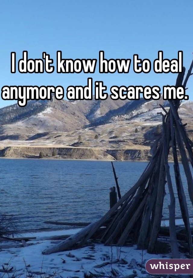 I don't know how to deal anymore and it scares me. 
