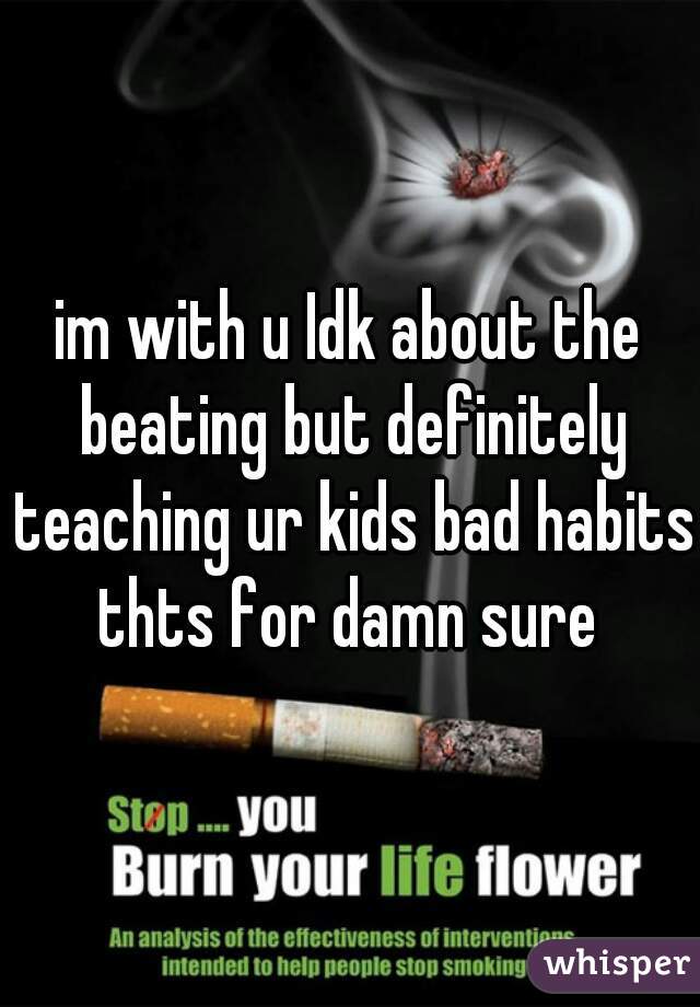 im with u Idk about the beating but definitely teaching ur kids bad habits thts for damn sure 