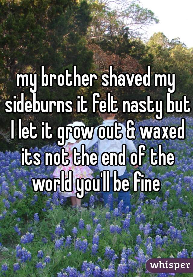 my brother shaved my sideburns it felt nasty but I let it grow out & waxed its not the end of the world you'll be fine 