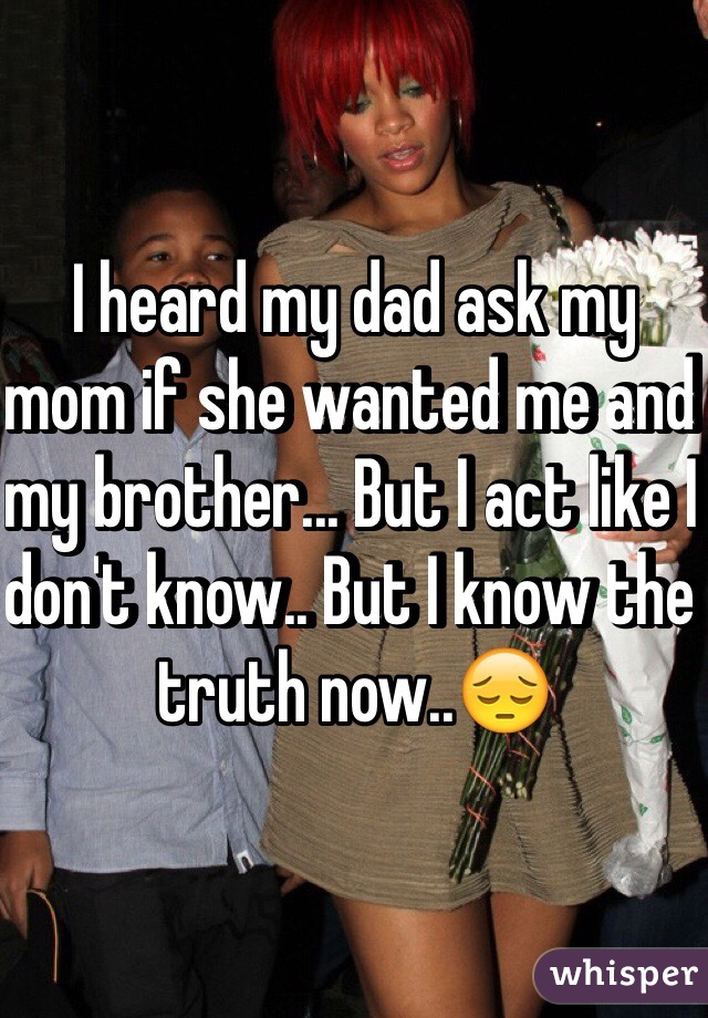 I heard my dad ask my mom if she wanted me and my brother... But I act like I don't know.. But I know the truth now..😔