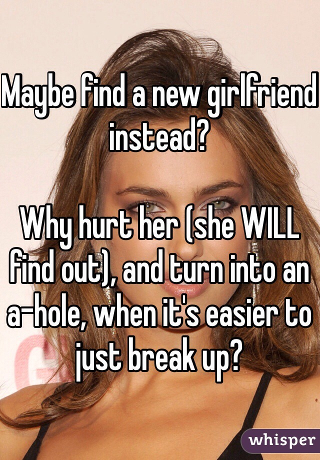 Maybe find a new girlfriend instead?

Why hurt her (she WILL find out), and turn into an a-hole, when it's easier to just break up?