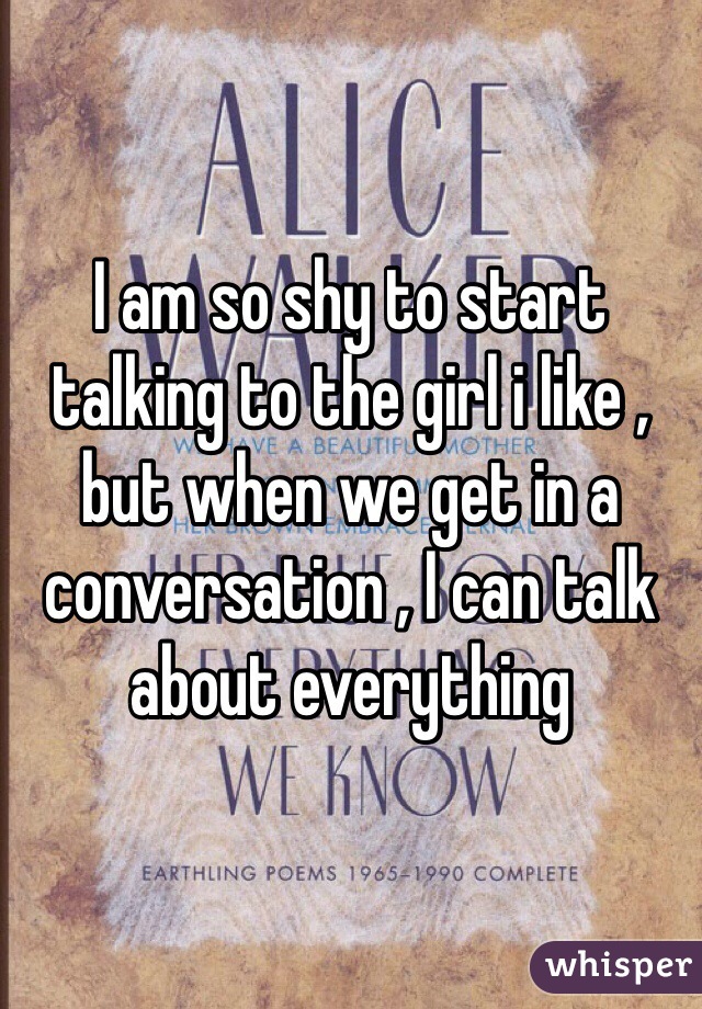 I am so shy to start talking to the girl i like , but when we get in a conversation , I can talk about everything 