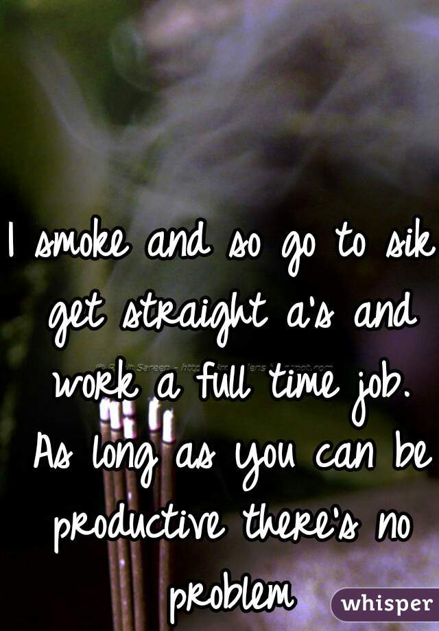 I smoke and so go to sik get straight a's and work a full time job. As long as you can be productive there's no problem