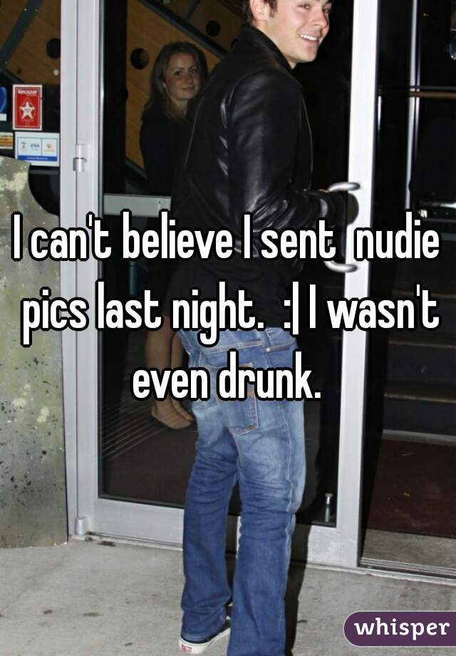 I can't believe I sent  nudie pics last night.  :| I wasn't even drunk. 