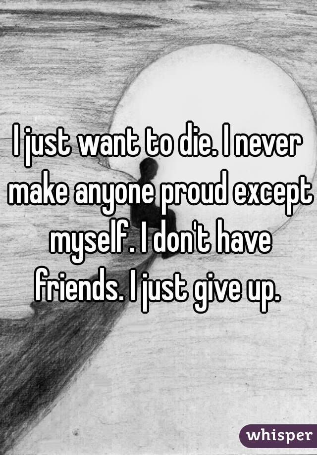 I just want to die. I never make anyone proud except myself. I don't have friends. I just give up. 