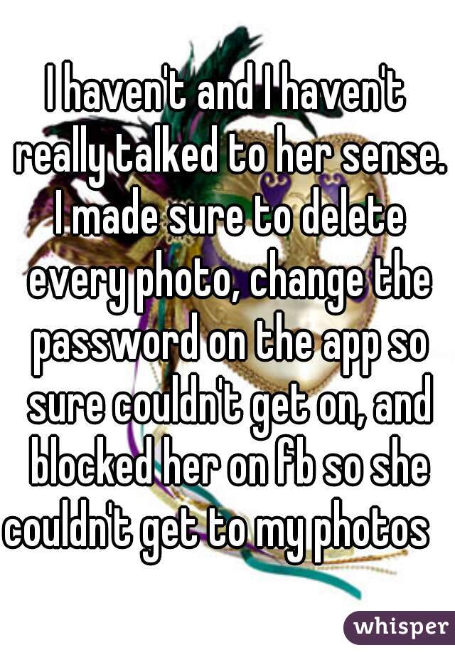 I haven't and I haven't really talked to her sense. I made sure to delete every photo, change the password on the app so sure couldn't get on, and blocked her on fb so she couldn't get to my photos   