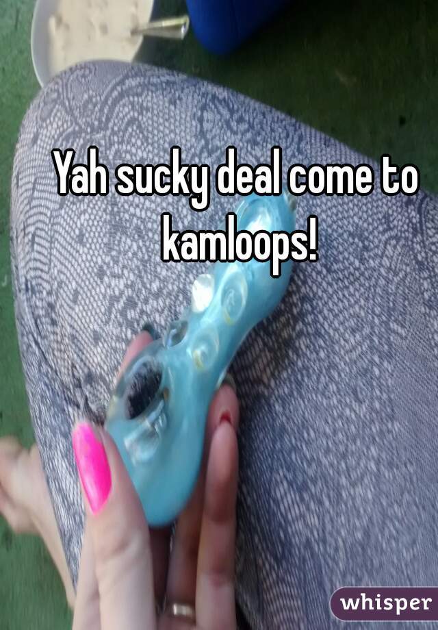 Yah sucky deal come to kamloops!