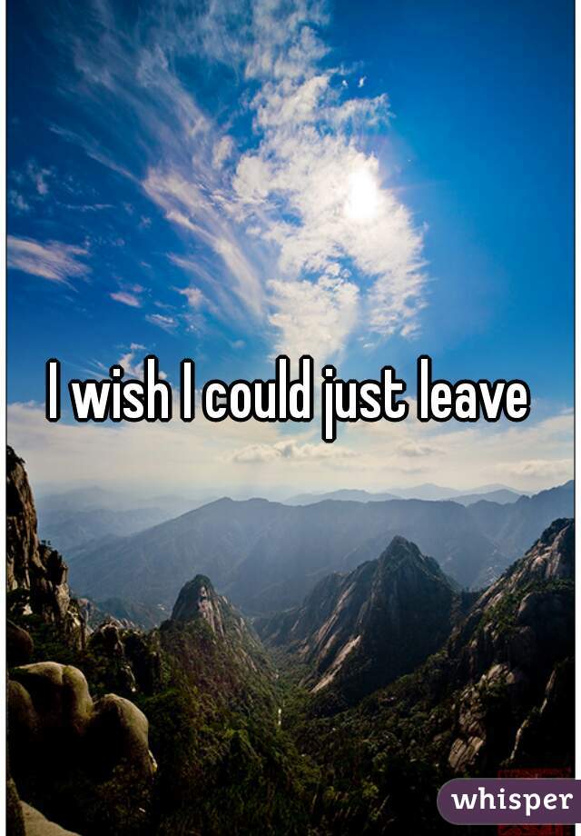 I wish I could just leave
