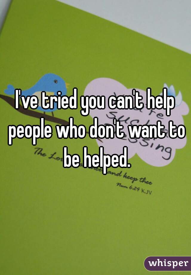 I've tried you can't help people who don't want to be helped.