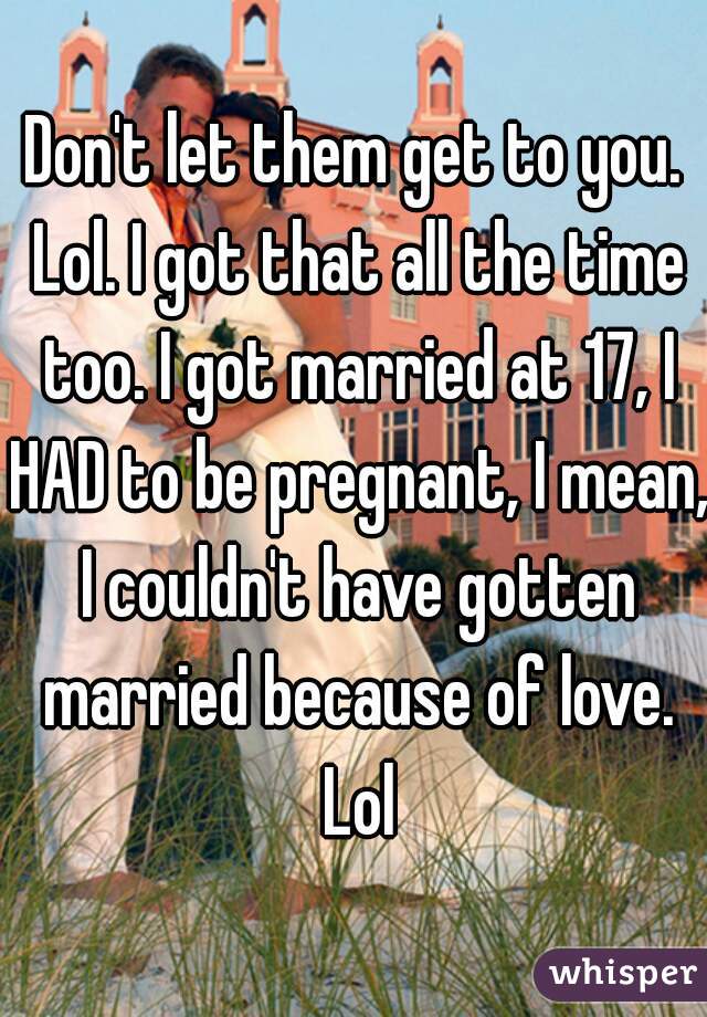 Don't let them get to you. Lol. I got that all the time too. I got married at 17, I HAD to be pregnant, I mean, I couldn't have gotten married because of love. Lol