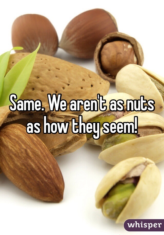 Same. We aren't as nuts as how they seem!