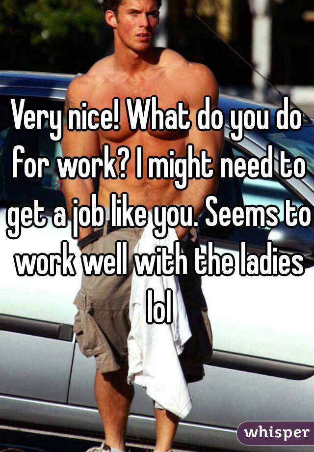 Very nice! What do you do for work? I might need to get a job like you. Seems to work well with the ladies lol