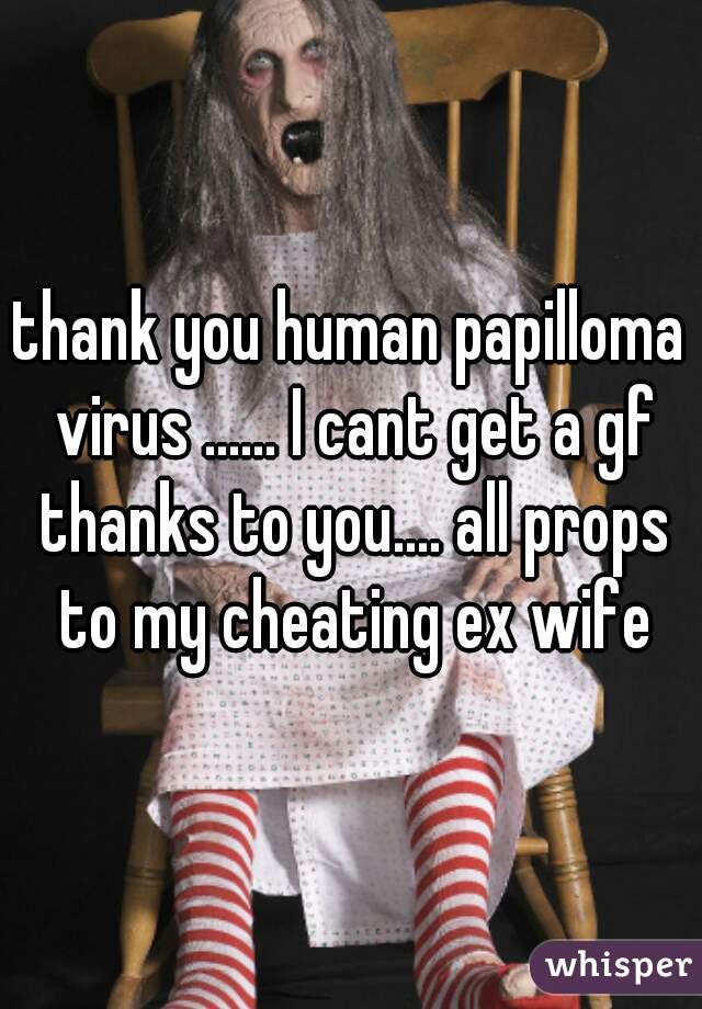 thank you human papilloma virus ...... I cant get a gf thanks to you.... all props to my cheating ex wife