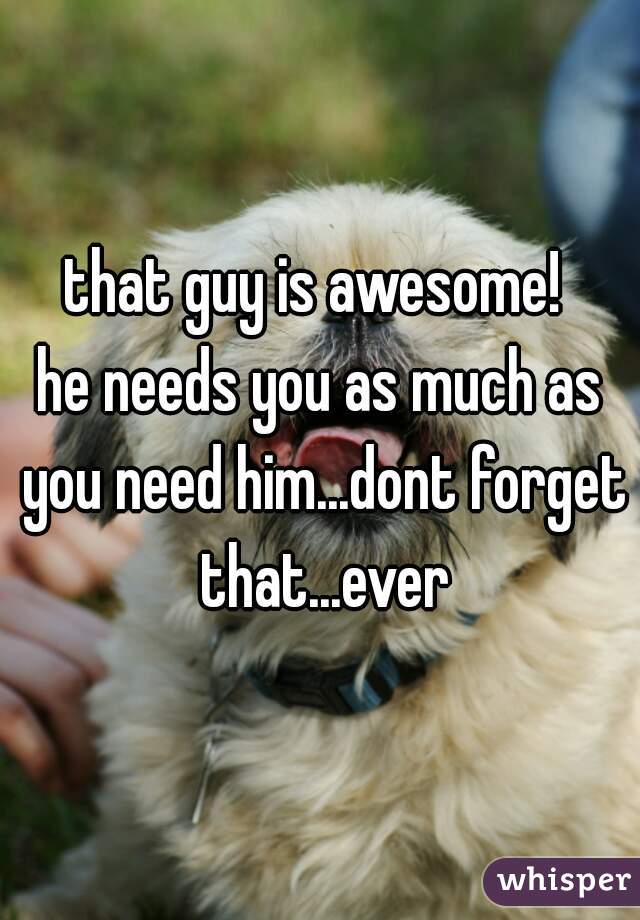 that guy is awesome! 
he needs you as much as you need him...dont forget that...ever