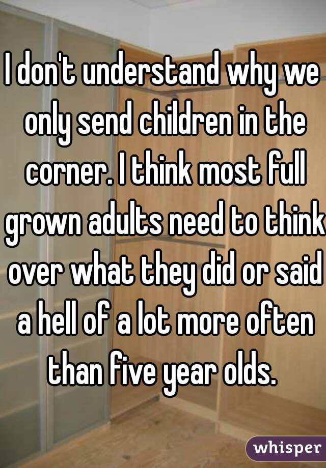 I don't understand why we only send children in the corner. I think most full grown adults need to think over what they did or said a hell of a lot more often than five year olds. 