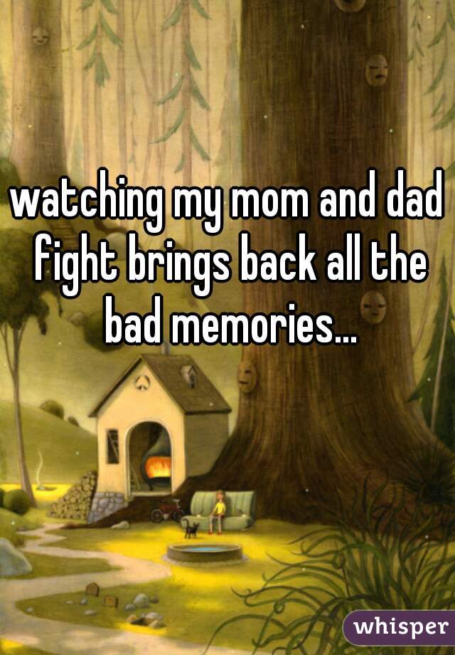 watching my mom and dad fight brings back all the bad memories...