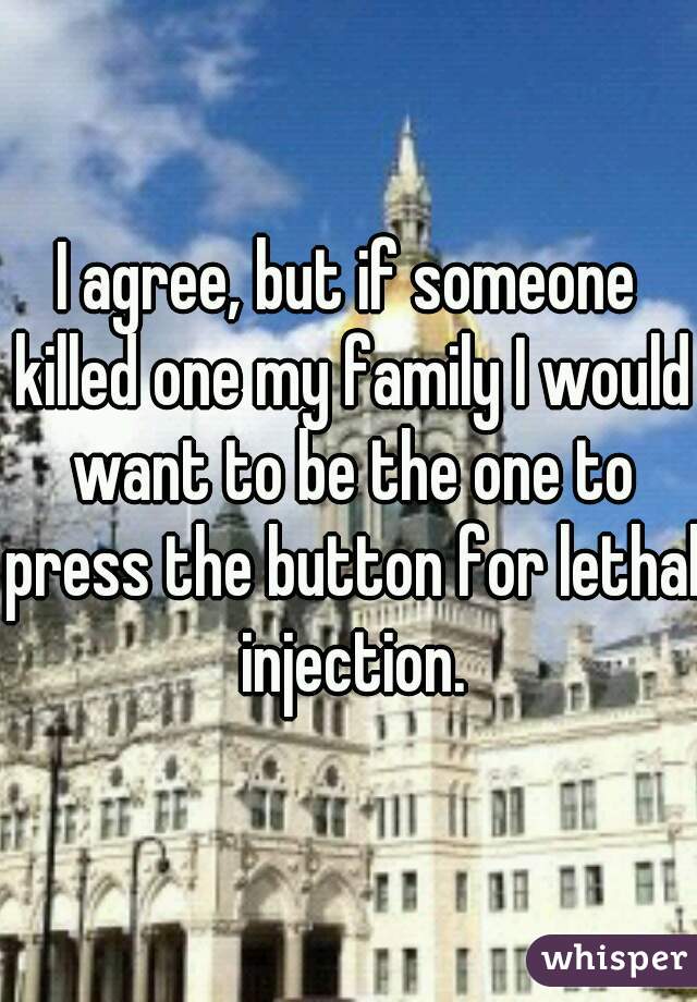 I agree, but if someone killed one my family I would want to be the one to press the button for lethal injection.