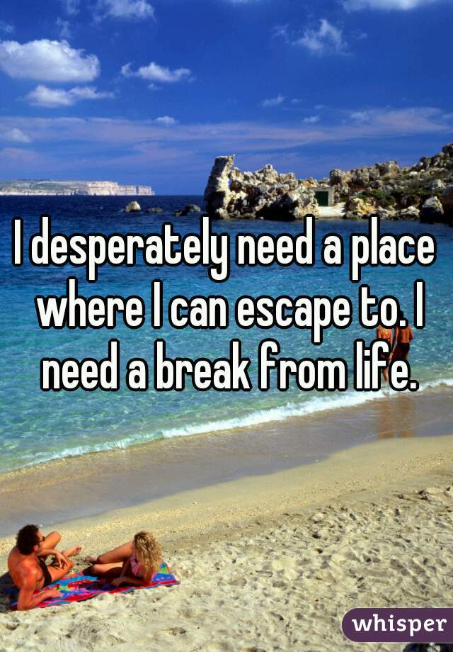 I desperately need a place where I can escape to. I need a break from life.