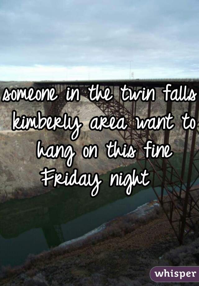 someone in the twin falls kimberly area want to hang on this fine Friday night  