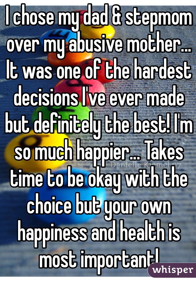 I chose my dad & stepmom over my abusive mother... It was one of the hardest decisions I've ever made but definitely the best! I'm so much happier... Takes time to be okay with the choice but your own happiness and health is most important! 