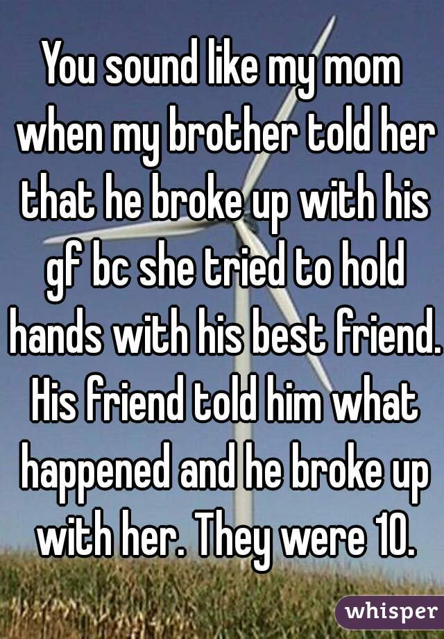 You sound like my mom when my brother told her that he broke up with his gf bc she tried to hold hands with his best friend. His friend told him what happened and he broke up with her. They were 10.