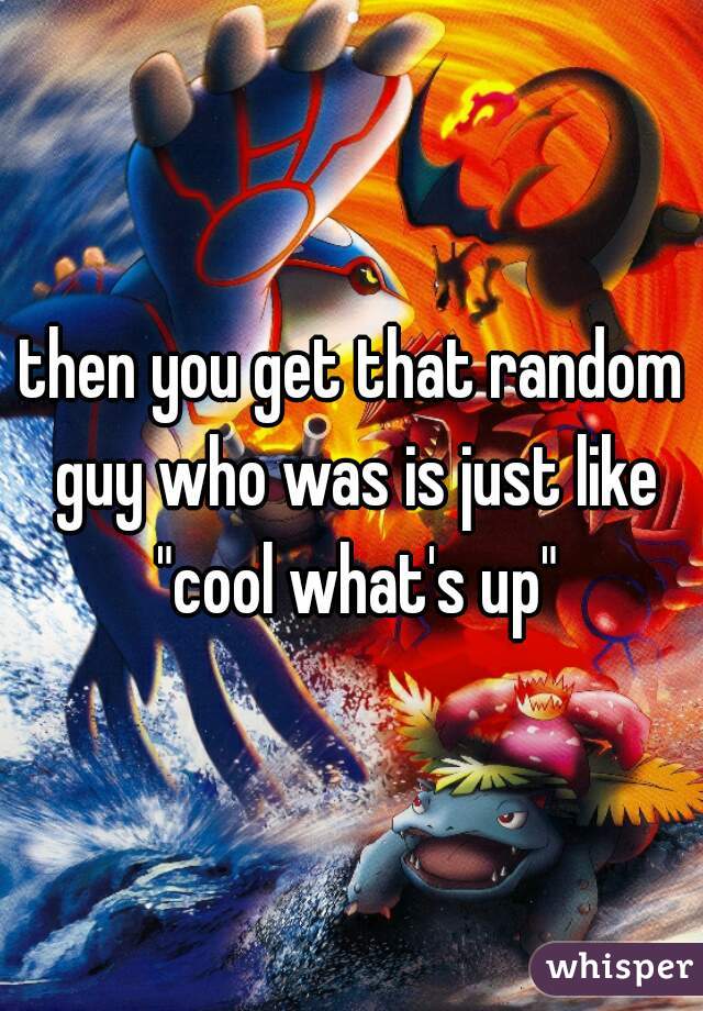 then you get that random guy who was is just like "cool what's up"