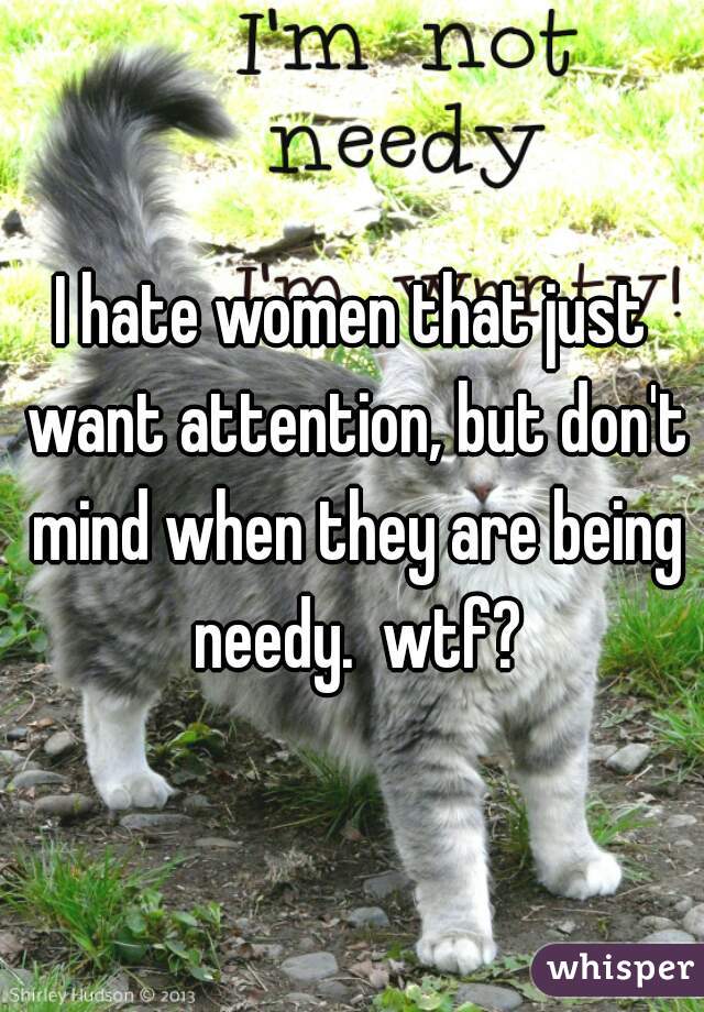 I hate women that just want attention, but don't mind when they are being needy.  wtf?