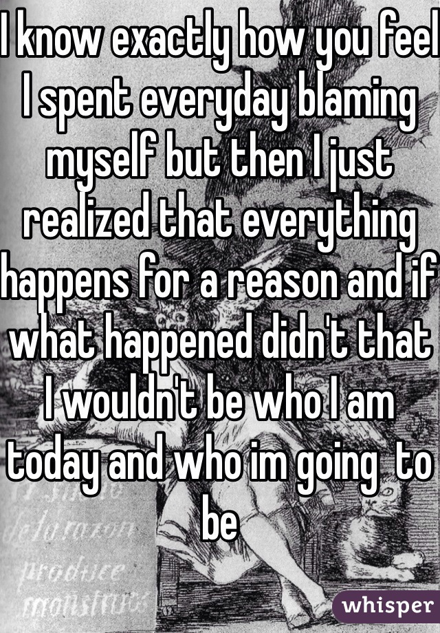 I know exactly how you feel I spent everyday blaming myself but then I just realized that everything happens for a reason and if what happened didn't that I wouldn't be who I am today and who im going  to be 