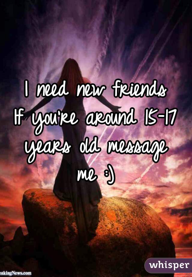 I need new friends
If you're around 15-17
years old message
me :)

