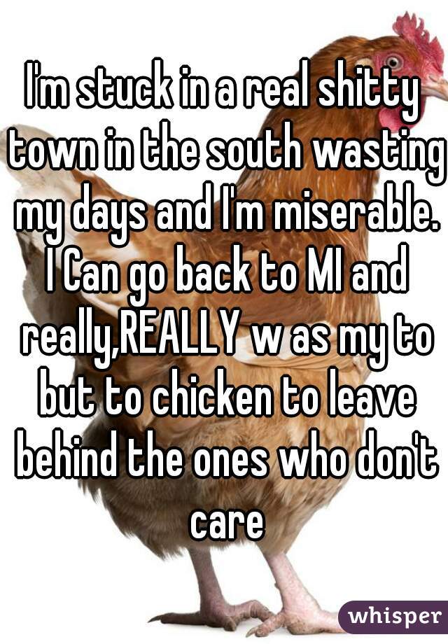 I'm stuck in a real shitty town in the south wasting my days and I'm miserable. I Can go back to MI and really,REALLY w as my to but to chicken to leave behind the ones who don't care