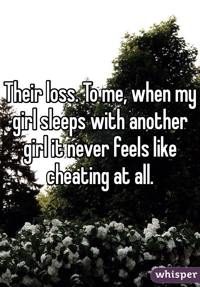 Their loss. To me, when my girl sleeps with another girl it never feels like cheating at all. 