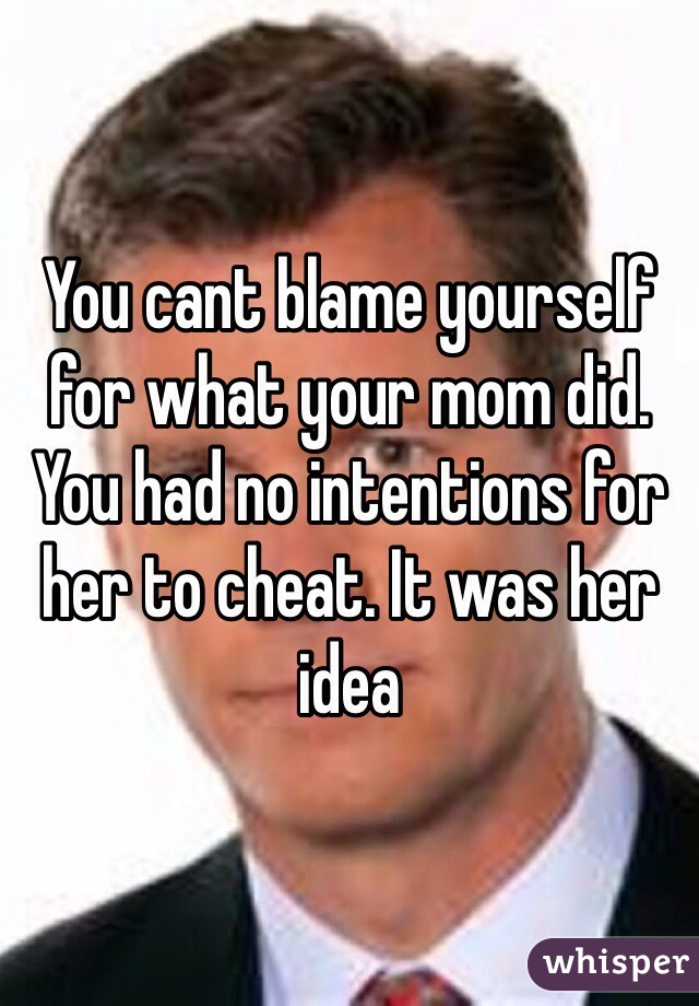 You cant blame yourself for what your mom did. You had no intentions for her to cheat. It was her idea
