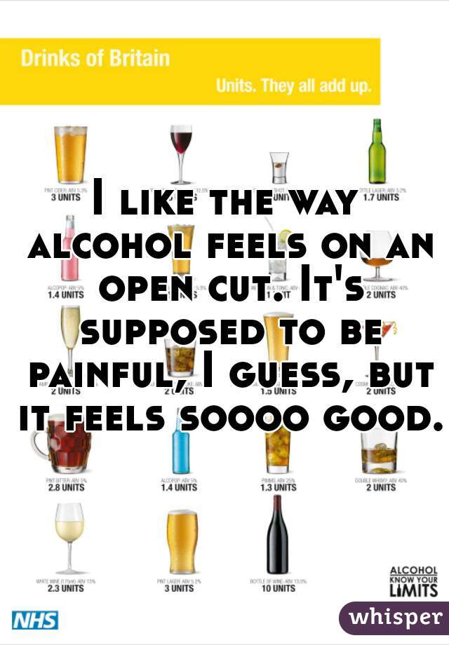 I like the way alcohol feels on an open cut. It's supposed to be painful, I guess, but it feels soooo good.