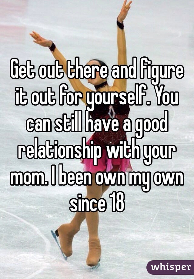 Get out there and figure it out for yourself. You can still have a good relationship with your mom. I been own my own since 18