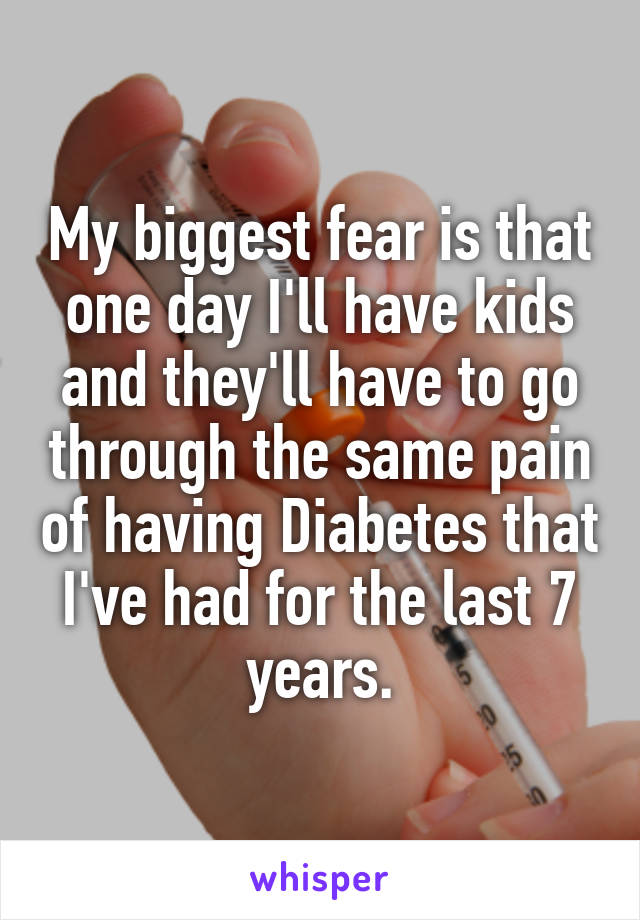My biggest fear is that one day I'll have kids and they'll have to go through the same pain of having Diabetes that I've had for the last 7 years.
