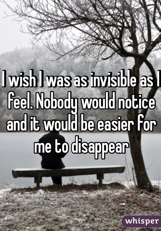 I wish I was as invisible as I feel. Nobody would notice and it would be easier for me to disappear 