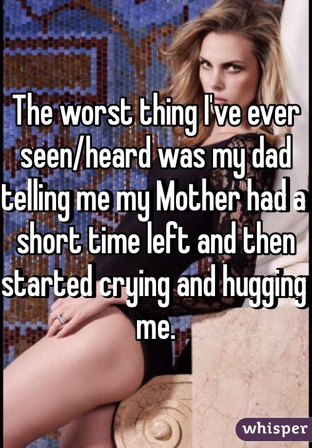 The worst thing I've ever seen/heard was my dad telling me my Mother had a short time left and then started crying and hugging me. 