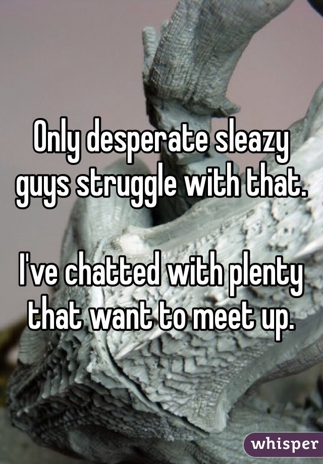 Only desperate sleazy guys struggle with that. 

I've chatted with plenty that want to meet up. 