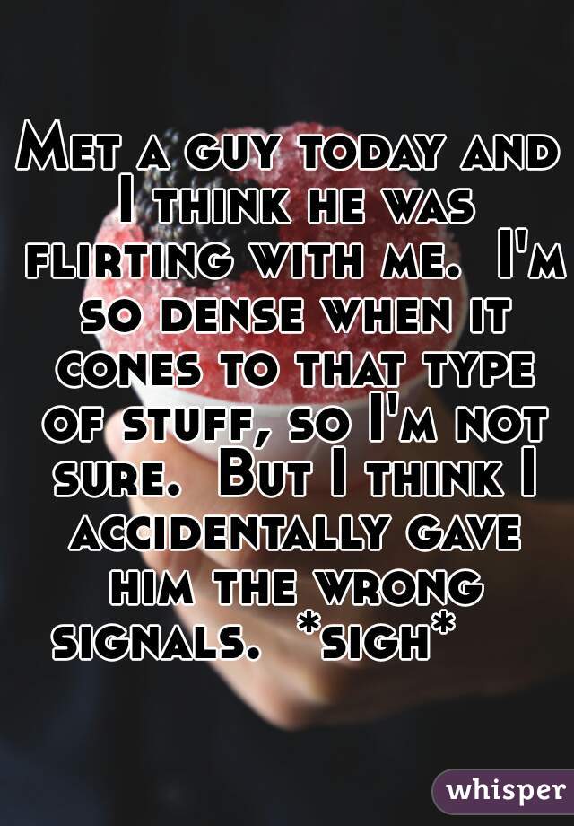 Met a guy today and I think he was flirting with me.  I'm so dense when it cones to that type of stuff, so I'm not sure.  But I think I accidentally gave him the wrong signals.  *sigh*     