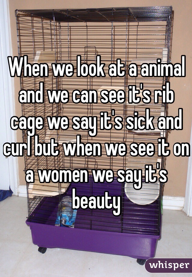 When we look at a animal and we can see it's rib cage we say it's sick and curl but when we see it on a women we say it's beauty 