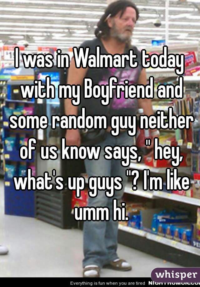 I was in Walmart today with my Boyfriend and some random guy neither of us know says, " hey, what's up guys "? I'm like umm hi.
