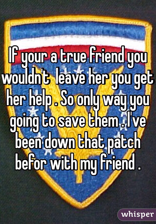 If your a true friend you wouldn't  leave her you get her help . So only way you going to save them . I've been down that patch befor with my friend . 