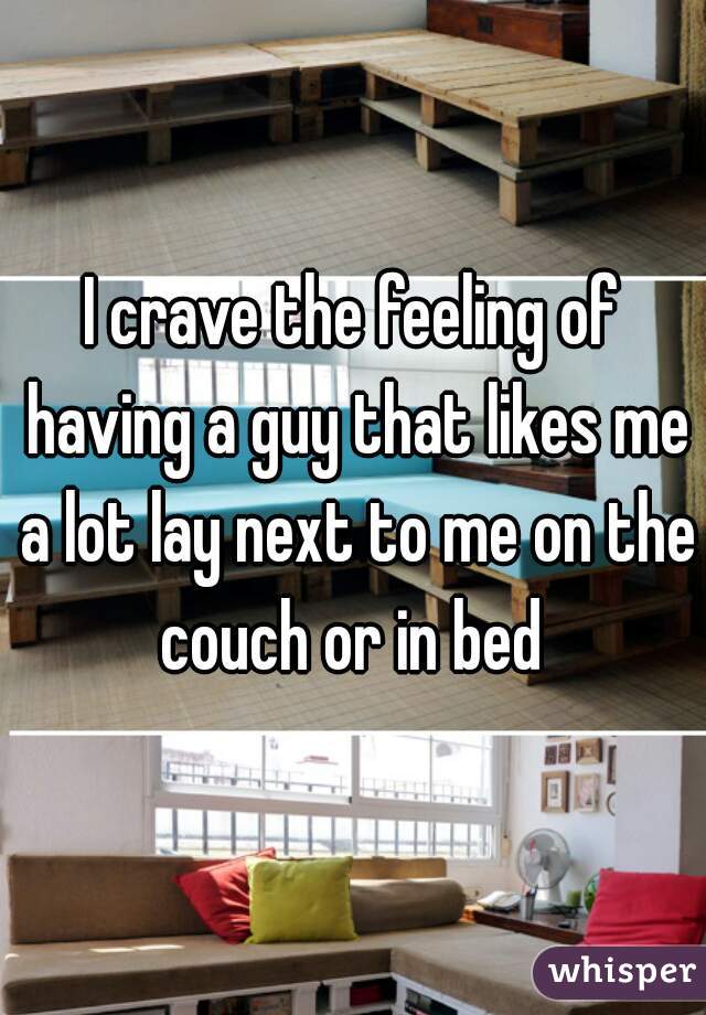 I crave the feeling of having a guy that likes me a lot lay next to me on the couch or in bed 