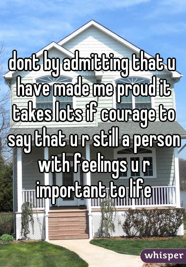 dont by admitting that u have made me proud it takes lots if courage to say that u r still a person with feelings u r important to life