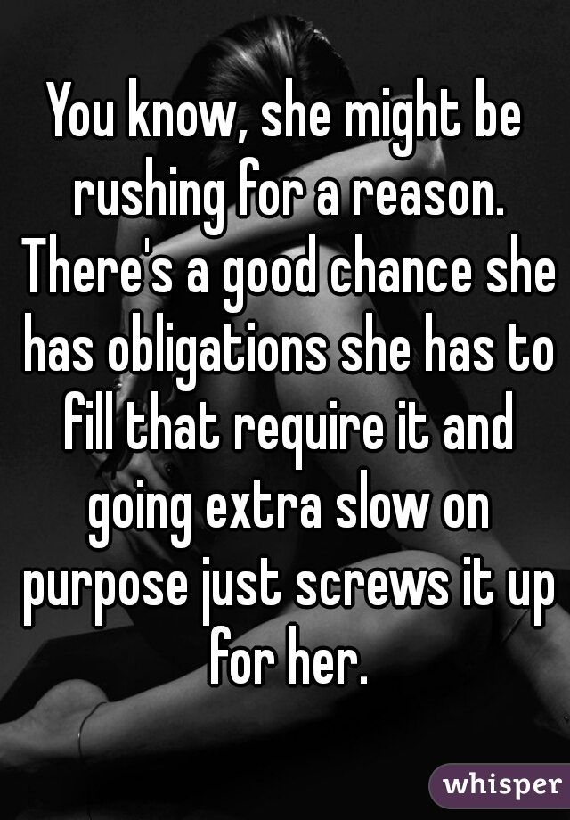 You know, she might be rushing for a reason. There's a good chance she has obligations she has to fill that require it and going extra slow on purpose just screws it up for her.